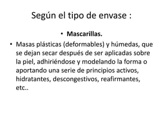 Según el tipo de envase :
• Mascarillas.
• Masas plásticas (deformables) y húmedas, que
se dejan secar después de ser aplicadas sobre
la piel, adhiriéndose y modelando la forma o
aportando una serie de principios activos,
hidratantes, descongestivos, reafirmantes,
etc..
 