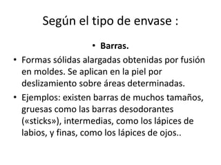 Según el tipo de envase :
• Barras.
• Formas sólidas alargadas obtenidas por fusión
en moldes. Se aplican en la piel por
deslizamiento sobre áreas determinadas.
• Ejemplos: existen barras de muchos tamaños,
gruesas como las barras desodorantes
(«sticks»), intermedias, como los lápices de
labios, y finas, como los lápices de ojos..
 