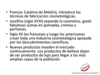 • Francia: Catalina de Médicis, introduce las
técnicas de fabricación cosmetológicas.
• Josefina (siglo XVIII) expande la cosmética. gastó
fabulosas sumas en pomadas, cremas y
perfumes.
• Siglo XX los franceses y luego los americanos
crean toda una industria cosmetológica apoyada
por los descubrimientos científicos.
• Nuevos productos invaden el mercado
continuamente. Los productos de belleza dejan
de ser productos de lujo para llegar a las más
amplias capas de la población
 