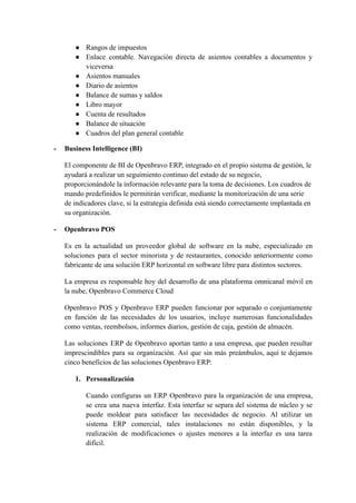 ● Rangos de impuestos
● Enlace contable. Navegación directa de asientos contables a documentos y
viceversa
● Asientos manuales
● Diario de asientos
● Balance de sumas y saldos
● Libro mayor
● Cuenta de resultados
● Balance de situación
● Cuadros del plan general contable
- Business Intelligence (BI)
El componente de BI de Openbravo ERP, integrado en el propio sistema de gestión, le
ayudará a realizar un seguimiento continuo del estado de su negocio,
proporcionándole la información relevante para la toma de decisiones. Los cuadros de
mando predefinidos le permitirán verificar, mediante la monitorización de una serie
de indicadores clave, si la estrategia definida está siendo correctamente implantada en
su organización.
- Openbravo POS
Es en la actualidad un proveedor global de software en la nube, especializado en
soluciones para el sector minorista y de restaurantes, conocido anteriormente como
fabricante de una solución ERP horizontal en software libre para distintos sectores.
La empresa es responsable hoy del desarrollo de una plataforma omnicanal móvil en
la nube, Openbravo Commerce Cloud
Openbravo POS y Openbravo ERP pueden funcionar por separado o conjuntamente
en función de las necesidades de los usuarios, incluye numerosas funcionalidades
como ventas, reembolsos, informes diarios, gestión de caja, gestión de almacén.
Las soluciones ERP de Openbravo aportan tanto a una empresa, que pueden resultar
imprescindibles para su organización. Así que sin más preámbulos, aquí te dejamos
cinco beneficios de las soluciones Openbravo ERP:
1. Personalización
Cuando configuras un ERP Openbravo para la organización de una empresa,
se crea una nueva interfaz. Esta interfaz se separa del sistema de núcleo y se
puede moldear para satisfacer las necesidades de negocio. Al utilizar un
sistema ERP comercial, tales instalaciones no están disponibles, y la
realización de modificaciones o ajustes menores a la interfaz es una tarea
difícil.
 