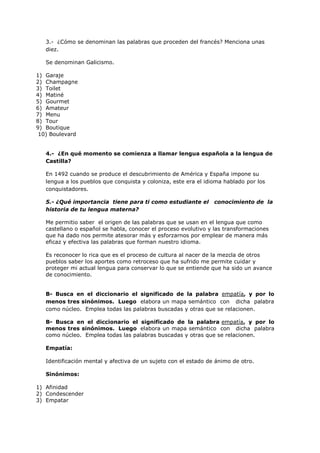 3.- ¿Cómo se denominan las palabras que proceden del francés? Menciona unas
diez.
Se denominan Galicismo.
1) Garaje
2) Champagne
3) Toilet
4) Matiné
5) Gourmet
6) Amateur
7) Menu
8) Tour
9) Boutique
10) Boulevard
4.- ¿En qué momento se comienza a llamar lengua española a la lengua de
Castilla?
En 1492 cuando se produce el descubrimiento de América y España impone su
lengua a los pueblos que conquista y coloniza, este era el idioma hablado por los
conquistadores.
5.- ¿Qué importancia tiene para ti como estudiante el conocimiento de la
historia de tu lengua materna?
Me permitio saber el origen de las palabras que se usan en el lengua que como
castellano o español se habla, conocer el proceso evolutivo y las transformaciones
que ha dado nos permite atesorar más y esforzarnos por emplear de manera más
eficaz y efectiva las palabras que forman nuestro idioma.
Es reconocer lo rica que es el proceso de cultura al nacer de la mezcla de otros
pueblos saber los aportes como retroceso que ha sufrido me permite cuidar y
proteger mi actual lengua para conservar lo que se entiende que ha sido un avance
de conocimiento.
B- Busca en el diccionario el significado de la palabra empatía, y por lo
menos tres sinónimos. Luego elabora un mapa semántico con dicha palabra
como núcleo. Emplea todas las palabras buscadas y otras que se relacionen.
B- Busca en el diccionario el significado de la palabra empatía, y por lo
menos tres sinónimos. Luego elabora un mapa semántico con dicha palabra
como núcleo. Emplea todas las palabras buscadas y otras que se relacionen.
Empatía:
Identificación mental y afectiva de un sujeto con el estado de ánimo de otro.
Sinónimos:
1) Afinidad
2) Condescender
3) Empatar
 