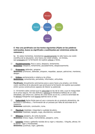 C- Haz una paráfrasis con los textos siguientes (Fíjate en las palabras
subrayadas, busca su significado y sustitúyelas por sinónimos antes de
comenzar.)
1.- En estos momentos, transitamos paulatinamente no sólo hacia una visión
científica de la educación, sino hacia una visión amplia, sin límites,
que propugna por la formación de sujetos críticos y libres.
 Paulatinamente: Poco a poco, despacio, lentamente.
Sinónimo: despacio, lentamente, pausadamente, despaciosamente.
 Propugna: defender, amparar.
Sinónimo: promover, defender, amparar, respaldar, apoyar, patrocinar, mantener,
abogar.
 Crítico: perteneciente o relativo a la crítica.
Sinónimos: comentarista, periodista, informador, articulista.
Paráfrasis: Actualmente caminamos poco a poco hacia una amplia y sin límite
visión científica de la educación que promueve la formación de sujetos que puedan
emitir juicios constructivos capaces de liberar su potencial.
2.- El hombre sabio conoce que la caducidad es ley de la vida y que la inseguridad
es lo único seguro. Por eso disfruta a plenitud la fantástica belleza de un cielo
estrellado, que ahora es y dentro de unas horas ya no es; y ama la serenidad de
la efímera margarita cuya lozanía apenas dura un día.
 Caducidad: fecha límite para el uso o consumo de un producto alimenticio, de
farmacia o cosmético. / Terminación de un proceso por falta de actividad de la
instancia.
Sinónimo: extinción, conclusión, ruina.
 Plenitud: totalidad, integridad o cualidad de pleno.
Sinónimo: totalidad, apogeo, auge, abundancia, cantidad.
 Efímera: pasajero, de corta duración.
Sinónimo: breve, fugaz, momentáneo, pasajero, corto.
 Lozanía: viveza y gallardía nacidas de su vigor y robustez. / Orgullo, altivez. En
la planta: vigor y frondosidad.
Sinónimo: juventud, vigor, gallardía.
Empatia
Afinidad
Sujeto
Animo
Mental
 