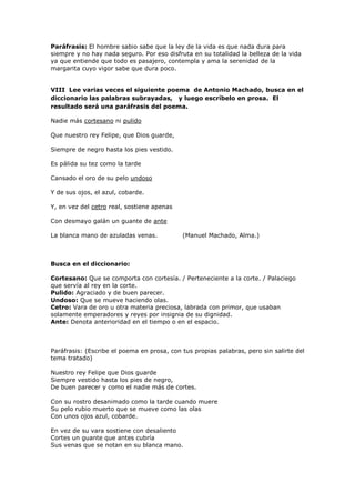 Paráfrasis: El hombre sabio sabe que la ley de la vida es que nada dura para
siempre y no hay nada seguro. Por eso disfruta en su totalidad la belleza de la vida
ya que entiende que todo es pasajero, contempla y ama la serenidad de la
margarita cuyo vigor sabe que dura poco.
VIII Lee varias veces el siguiente poema de Antonio Machado, busca en el
diccionario las palabras subrayadas, y luego escríbelo en prosa. El
resultado será una paráfrasis del poema.
Nadie más cortesano ni pulido
Que nuestro rey Felipe, que Dios guarde,
Siempre de negro hasta los pies vestido.
Es pálida su tez como la tarde
Cansado el oro de su pelo undoso
Y de sus ojos, el azul, cobarde.
Y, en vez del cetro real, sostiene apenas
Con desmayo galán un guante de ante
La blanca mano de azuladas venas. (Manuel Machado, Alma.)
Busca en el diccionario:
Cortesano: Que se comporta con cortesía. / Perteneciente a la corte. / Palaciego
que servía al rey en la corte.
Pulido: Agraciado y de buen parecer.
Undoso: Que se mueve haciendo olas.
Cetro: Vara de oro u otra materia preciosa, labrada con primor, que usaban
solamente emperadores y reyes por insignia de su dignidad.
Ante: Denota anterioridad en el tiempo o en el espacio.
Paráfrasis: (Escribe el poema en prosa, con tus propias palabras, pero sin salirte del
tema tratado)
Nuestro rey Felipe que Dios guarde
Siempre vestido hasta los pies de negro,
De buen parecer y como el nadie más de cortes.
Con su rostro desanimado como la tarde cuando muere
Su pelo rubio muerto que se mueve como las olas
Con unos ojos azul, cobarde.
En vez de su vara sostiene con desaliento
Cortes un guante que antes cubría
Sus venas que se notan en su blanca mano.
 