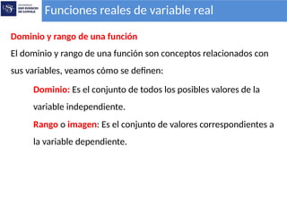 Funciones reales de variable real
Dominio y rango de una función
El dominio y rango de una función son conceptos relacionados con
sus variables, veamos cómo se definen:
Dominio: Es el conjunto de todos los posibles valores de la
variable independiente.
Rango o imagen: Es el conjunto de valores correspondientes a
la variable dependiente.
 