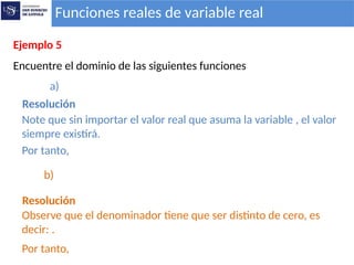 Funciones reales de variable real
Ejemplo 5
Encuentre el dominio de las siguientes funciones
a)
Resolución
Note que sin importar el valor real que asuma la variable , el valor
siempre existirá.
b)
Resolución
Observe que el denominador tiene que ser distinto de cero, es
decir: .
Por tanto,
Por tanto,
 