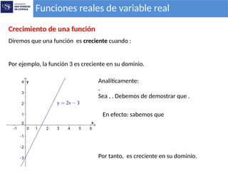 Funciones reales de variable real
Crecimiento de una función
Diremos que una función es creciente cuando :
Por ejemplo, la función 3 es creciente en su dominio.
Analíticamente:
.
Sea , . Debemos de demostrar que .
En efecto: sabemos que
Por tanto, es creciente en su dominio.
 