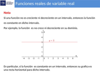 Funciones reales de variable real
Nota
Si una función no es creciente ni decreciente en un intervalo, entonces la función
es constante en dicho intervalo.
Por ejemplo, la función es no crece ni decreciente en su dominio.
En particular, si la función es constante en un intervalo, entonces su grafica es
una recta horizontal para dicho intervalo.
 