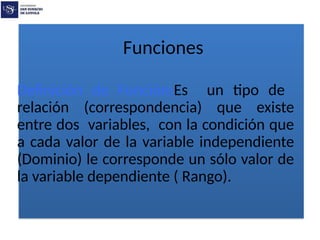 Funciones
Definición de Función:Es un tipo de
relación (correspondencia) que existe
entre dos variables, con la condición que
a cada valor de la variable independiente
(Dominio) le corresponde un sólo valor de
la variable dependiente ( Rango).
 