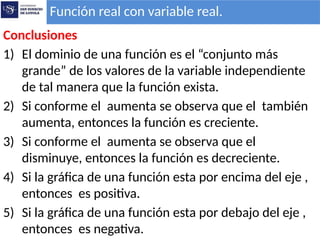Conclusiones
1) El dominio de una función es el “conjunto más
grande” de los valores de la variable independiente
de tal manera que la función exista.
2) Si conforme el aumenta se observa que el también
aumenta, entonces la función es creciente.
3) Si conforme el aumenta se observa que el
disminuye, entonces la función es decreciente.
4) Si la gráfica de una función esta por encima del eje ,
entonces es positiva.
5) Si la gráfica de una función esta por debajo del eje ,
entonces es negativa.
Función real con variable real.
 