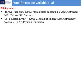 Bibliografía
• [1] Arya, Jagdish C. (2009) Matemática aplicada a la Administración.
Ed 5. México, D.F. Pearson.
• [2] Haeussler, Ernest F. (2008). Matemática para Administración y
Economía. Ed 12. Pearson Educación.
Función real de variable real
 