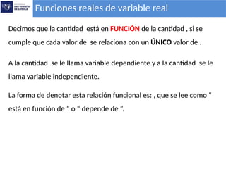 Funciones reales de variable real
Decimos que la cantidad está en FUNCIÓN de la cantidad , si se
cumple que cada valor de se relaciona con un ÚNICO valor de .
A la cantidad se le llama variable dependiente y a la cantidad se le
llama variable independiente.
La forma de denotar esta relación funcional es: , que se lee como “
está en función de ” o “ depende de ”.
 