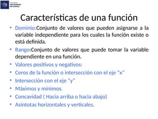 Características de una función
• Dominio:Conjunto de valores que pueden asignarse a la
variable independiente para los cuales la función existe o
está definida.
• Rango:Conjunto de valores que puede tomar la variable
dependiente en una función.
• Valores positivos y negativos:
• Ceros de la función o intersección con el eje “x”
• Intersección con el eje “y”
• Máximos y mínimos.
• Concavidad ( Hacia arriba o hacia abajo)
• Asíntotas horizontales y verticales.
 