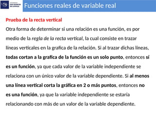 Funciones reales de variable real
Prueba de la recta vertical
Otra forma de determinar si una relación es una función, es por
medio de la regla de la recta vertical, la cual consiste en trazar
líneas verticales en la grafica de la relación. Si al trazar dichas líneas,
todas cortan a la grafica de la función es un solo punto, entonces sí
es un función, ya que cada valor de la variable independiente se
relaciona con un único valor de la variable dependiente. Si al menos
una línea vertical corta la gráfica en 2 o más puntos, entonces no
es una función, ya que la variable independiente se estaría
relacionando con más de un valor de la variable dependiente.
 