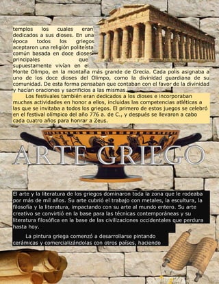 templos los cuales eran
dedicados a sus dioses. En una
época todos los griegos
aceptaron una religión politeísta
común basada en doce dioses
principales que
supuestamente vivían en el
Monte Olimpo, en la montaña más grande de Grecia. Cada polis asignaba a
uno de los doce dioses del Olimpo, como la divinidad guardiana de su
comunidad. De esta forma pensaban que contaban con el favor de la divinidad
y hacían oraciones y sacrificios a las mismas.
Los festivales también eran dedicados a los dioses e incorporaban
muchas actividades en honor a ellos, incluidas las competencias atléticas a
las que se invitaba a todos los griegos. El primero de estos juegos se celebró
en el festival olímpico del año 776 a. de C., y después se llevaron a cabo
cada cuatro años para honrar a Zeus.
El arte y la literatura de los griegos dominaron toda la zona que le rodeaba
por más de mil años. Su arte cubrió el trabajo con metales, la escultura, la
filosofía y la literatura, impactando con su arte al mundo entero. Su arte
creativo se convirtió en la base para las técnicas contemporáneas y su
literatura filosófica en la base de las civilizaciones occidentales que perdura
hasta hoy.
La pintura griega comenzó a desarrollarse pintando
cerámicas y comercializándolas con otros países, haciendo
 