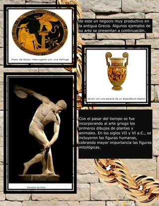 de este un negocio muy productivo en
la antigua Grecia. Algunos ejemplos de
su arte se presentan a continuación.
Con el pasar del tiempo se fue
incorporando al arte griego los
primeros dibujos de plantas y
animales. En los siglos VII y VI a.C., se
incluyeron las figuras humanas,
cobrando mayor importancia las figuras
mitológicas.
 