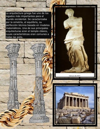 La arquitectura griega fue uno de los
legados más importantes para el
mundo occidental. Se caracterizaba
por la simetría, el equilibrio, su
perfección técnica basada en modelos
matemáticos. Una de sus principales
arquitecturas eran el templo clásico,
cuyas características eran comunes a
todas las polis.
 