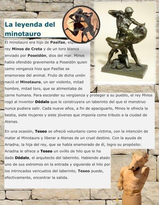 La leyenda del
minotauro
El minotauro era hijo de Pasifae, esposa del
rey Minos de Creta y de un toro blanco
enviado por Poseidón, dios del mar. Minos
había ofendido gravemente a Poseidón quien
como venganza hizo que Pasifae se
enamorase del animal. Fruto de dicha unión
nació el Minotauro, un ser violento, mitad
hombre, mitad toro, que se alimentaba de
carne humana. Para esconder su vergüenza y proteger a su pueblo, el rey Minos
rogó al inventor Dédalo que le construyera un laberinto del que el monstruo
nunca pudiera salir. Cada nueve años, a fin de apaciguarlo, Minos le ofrecía la
bestia, siete mujeres y siete jóvenes que imponía como tributo a la ciudad de
Atenas.
En una ocasión, Teseo se ofreció voluntario como víctima, con la intención de
matar al Minotauro y liberar a Atenas de un cruel destino. Con la ayuda de
Ariadna, la hija del rey, que se había enamorado de él, logro su propósito:
Ariadna le ofrece a Teseo un ovillo de hilo que le ha
dado Dédalo, el arquitecto del laberinto. Habiendo atado
uno de sus extremos en la entrada y siguiendo el hilo por
los intrincados vericuetos del laberinto, Teseo puede,
efectivamente, encontrar la salida.
 