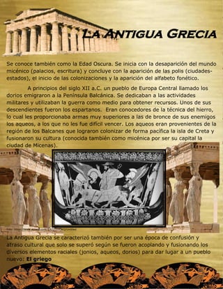 La Antigua Grecia
Se conoce también como la Edad Oscura. Se inicia con la desaparición del mundo
micénico (palacios, escritura) y concluye con la aparición de las polis (ciudades-
estados), el inicio de las colonizaciones y la aparición del alfabeto fonético.
A principios del siglo XII a.C. un pueblo de Europa Central llamado los
dorios emigraron a la Península Balcánica. Se dedicaban a las actividades
militares y utilizaban la guerra como medio para obtener recursos. Unos de sus
descendientes fueron los espartanos. Eran conocedores de la técnica del hierro,
lo cual les proporcionaba armas muy superiores a las de bronce de sus enemigos
los aqueos, a los que no les fue difícil vencer. Los aqueos eran provenientes de la
región de los Balcanes que lograron colonizar de forma pacífica la isla de Creta y
fusionaron su cultura (conocida también como micénica por ser su capital la
ciudad de Micenas).
Foto: https://www.emaze.com/@AZZOOCWQ/Untitled
La Antigua Grecia se caracterizó también por ser una época de confusión y
atraso cultural que solo se superó según se fueron acoplando y fusionando los
diversos elementos raciales (jonios, aqueos, dorios) para dar lugar a un pueblo
nuevo: El griego
 