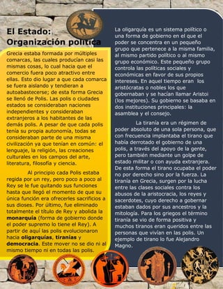 El Estado:
Organización política
Grecia estaba formada por múltiples
comarcas, las cuales producían casi las
mismas cosas, lo cual hacia que el
comercio fuera poco atractivo entre
ellas. Esto dio lugar a que cada comarca
se fuera aislando y tendieran a
autoabastecerse; de esta forma Grecia
se llenó de Polis. Las polis o ciudades
estados se consideraban naciones
independientes y consideraban
extranjeros a los habitantes de las
demás polis. A pesar de que cada polis
tenía su propia autonomía, todas se
consideraban parte de una misma
civilización ya que tenían en común: el
lenguaje, la religión, las creaciones
culturales en los campos del arte,
literatura, filosofía y ciencia.
Al principio cada Polis estaba
regida por un rey, pero poco a poco al
Rey se le fue quitando sus funciones
hasta que llegó el momento de que su
única función era ofrecerles sacrificios a
sus dioses. Por último, fue eliminado
totalmente el título de Rey y abolida la
monarquía (forma de gobierno donde
el poder supremo lo tiene el Rey). A
partir de aquí las polis evolucionaron
hacia oligarquías, tiranías y
democracia. Este mover no se dio ni al
mismo tiempo ni en todas las polis.
La oligarquía es un sistema político o
una forma de gobierno en el que el
poder se concentra en un pequeño
grupo que pertenece a la misma familia,
al mismo partido político o al mismo
grupo económico. Este pequeño grupo
controla las políticas sociales y
económicas en favor de sus propios
intereses. En aquel tiempo eran los
aristócratas o nobles los que
gobernaban y se hacían llamar Aristoi
(los mejores). Su gobierno se basaba en
dos instituciones principales: la
asamblea y el consejo.
La tiranía era un régimen de
poder absoluto de una sola persona, que
con frecuencia implantaba el tirano que
había derrotado el gobierno de una
polis, a través del apoyo de la gente,
pero también mediante un golpe de
estado militar o con ayuda extranjera.
De esta forma el tirano ocupaba el poder
no por derecho sino por la fuerza. La
tiranía en Grecia, surgen por la lucha
entre las clases sociales contra los
abusos de la aristocracia, los reyes y
sacerdotes, cuyo derecho a gobernar
estaban dados por sus ancestros y la
mitología. Para los griegos el término
tiranía se vio de forma positiva y
muchos tiranos eran queridos entre las
personas que vivían en las polis. Un
ejemplo de tirano lo fue Alejandro
Magno.
 