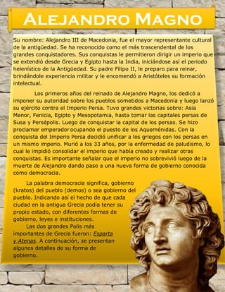 Su nombre: Alejandro III de Macedonia, fue el mayor representante cultural
de la antigüedad. Se ha reconocido como el más trascendental de los
grandes conquistadores. Sus conquistas le permitieron dirigir un imperio que
se extendió desde Grecia y Egipto hasta la India, iniciándose así el periodo
helenístico de la Antigüedad. Su padre Filipo II, le preparo para reinar,
brindándole experiencia militar y le encomendó a Aristóteles su formación
intelectual.
Los primeros años del reinado de Alejandro Magno, los dedicó a
imponer su autoridad sobre los pueblos sometidos a Macedonia y luego lanzó
su ejército contra el Imperio Persa. Tuvo grandes victorias sobre: Asia
Menor, Fenicia, Egipto y Mesopotamia, hasta tomar las capitales persas de
Susa y Persépolis. Luego de conquistar la capital de los persas. Se hizo
proclamar emperador ocupando el puesto de los Aqueménidas. Con la
conquista del Imperio Persa decidió unificar a los griegos con los persas en
un mismo imperio. Murió a los 33 años, por la enfermedad de paludismo, lo
cual le impidió consolidar el imperio que había creado y realizar otras
conquistas. Es importante señalar que el imperio no sobrevivió luego de la
muerte de Alejandro dando paso a una nueva forma de gobierno conocida
como democracia.
La palabra democracia significa, gobierno
(kratos) del pueblo (demos) o sea gobierno del
pueblo. Indicando así el hecho de que cada
ciudad en la antigua Grecia podía tener su
propio estado, con diferentes formas de
gobierno, leyes e instituciones.
Las dos grandes Polis más
importantes de Grecia fueron: Esparta
y Atenas. A continuación, se presentan
algunos detalles de su forma de
gobierno.
Alejandro Magno
 