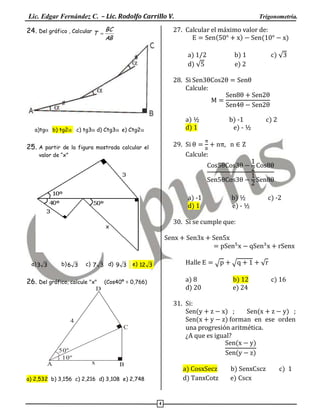 Lic. Edgar Fernández C. – Lic. Rodolfo Carrillo V.
24. Del gráfico , Calcular T  BC

Trigonometría.

27. Calcular el máximo valor de:
(
)
(

AB

a) 1/2
d) √

b) 1
e) 2

)
c) √

28. Si
Calcule:

a) ½
d) 1

a)tgb) tg2 c) tg3 d) Ctg3e) Ctg2

b) -1
e) - ½

29. Si
Calcule:

25. A

partir de la figura mostrada calcular el
valor de “x”

c) 2

,

a) -1
d) 1

b) ½
e) - ½

c) -2

30. Si se cumple que:

a) 3 3

b) 6 3

c) 7 3 d) 9 3

26. Del gráfico, calcule "x"

Halle

e) 12 3

√

a) 8
d) 20

(Cos40º = 0,766)

D

√
b) 12
e) 24

√
c) 16

31. Si:

(
) ;
(
) ;
(
) forman en ese orden
una progresión aritmética.
¿A que es igual?
(
)
(
)

4
C

50º
10º
A

x

B

a)
d) a

a) 2,532 b) 3,156 c) 2,216 d) 3,108 e) 2,748

4

t

b)
e)

c)

 