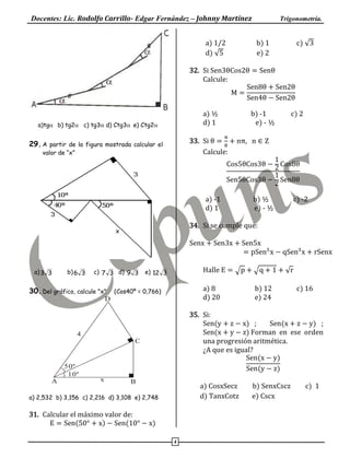 Docentes: Lic. Rodolfo Carrillo- Edgar Fernández – Johnny Martínez Trigonometría.
4
a)tgb) tg2 c) tg3 d) Ctg3e) Ctg2
29.A partir de la figura mostrada calcular el
valor de “x”
a) 33 b) 36 c) 37 d) 39 e) 312
30.Del gráfico, calcule "x" (Cos40º = 0,766)
a) 2,532 b) 3,156 c) 2,216 d) 3,108 e) 2,748
31. Calcular el máximo valor de:
E = Sen(50° + x) − Sen(10° − x)
a) 1/2 b) 1 c) √3
d) √5 e) 2
32. Si Sen3θCos2θ = Senθ
Calcule:
M =
Sen8θ + Sen2θ
Sen4θ − Sen2θ
a) ½ b) -1 c) 2
d) 1 e) - ½
33. Si θ =
π
8
+ nπ, n ∈ Z
Calcule:
Cos5θCos3θ −
1
2
Cos8θ
Sen5θCos3θ −
1
2
Sen8θ
a) -1 b) ½ c) -2
d) 1 e) - ½
34. Si se cumple que:
Senx + Sen3x + Sen5x
= pSen5
x − qSen3
x + rSenx
Halle E = √p + √q + 1 + √r
a) 8 b) 12 c) 16
d) 20 e) 24
35. Si:
Sen(y + z − x) ; Sen(x + z − y) ;
Sen(x + y − z) Forman en ese orden
una progresión aritmética.
¿A que es igual?
Sen(x − y)
Sen(y − z)
a) CosxSecz b) SenxCscz c) 1
d) TanxCotz e) Cscx
50º
10º
A B
C
D
4
x
 