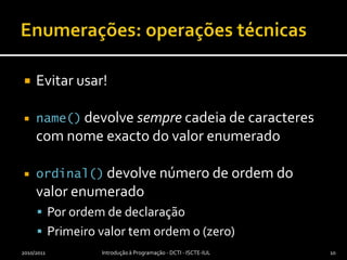 Enumerações: operações técnicasEvitar usar!name() devolve sempre cadeia de caracteres com nome exacto do valor enumeradoordinal() devolve número de ordem do valor enumeradoPor ordem de declaraçãoPrimeiro valor tem ordem 0 (zero)2010/2011Introdução à Programação - DCTI - ISCTE-IUL10