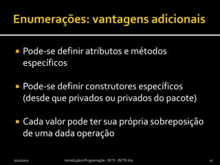 Enumerações: vantagens adicionaisPode-se definir atributos e métodos específicosPode-se definir construtores específicos (desde que privados ou privados do pacote)Cada valor pode ter sua própria sobreposição de uma dada operação2010/2011Introdução à Programação - DCTI - ISCTE-IUL11