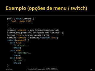 Exemplo (opções de menu / switch)2010/2011Introdução à Programação - DCTI - ISCTE-IUL14public enum Command {SAVE, LOAD, EXIT;}...Scanner scanner = new Scanner(System.in);System.out.println(“Introduza uma comando:”);String line = scanner.nextLine();Command command = Command.valueOf(line);switch(command) {caseSAVE:// gravar...break;caseLOAD:// carregar...break;caseEXIT:// sair...break;}