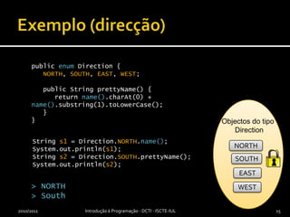 Exemplo (direcção)2010/2011Introdução à Programação - DCTI - ISCTE-IUL15public enum Direction {NORTH, SOUTH, EAST, WEST;   public String prettyName() {     return name().charAt(0) + name().substring(1).toLowerCase();        }}Objectos do tipo DirectionString s1 = Direction.NORTH.name();System.out.println(s1);String s2= Direction.SOUTH.prettyName();System.out.println(s2);NORTHSOUTHEAST> NORTH> SouthWEST