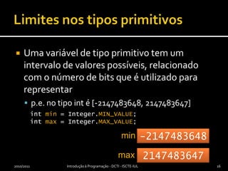 Limites nos tipos primitivosUma variável de tipo primitivo tem um intervalo de valores possíveis, relacionado com o número de bits que é utilizado para representar p.e. no tipo int é [-2147483648, 2147483647]2010/2011Introdução à Programação - DCTI - ISCTE-IUL16int min= Integer.MIN_VALUE;int max = Integer.MAX_VALUE;min-2147483648max2147483647