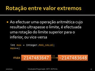 Rotação entre valor extremosAo efectuar uma operação aritmética cujo resultado ultrapasse o limite, é efectuada uma rotação do limite superior para o inferior, ou vice-versa2010/2011Introdução à Programação - DCTI - ISCTE-IUL17int max = Integer.MAX_VALUE;max++;++max2147483647-2147483648