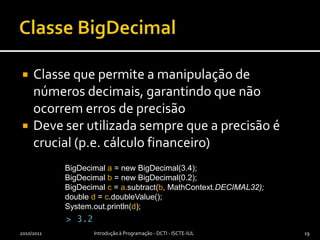 Classe BigDecimalClasse que permite a manipulação de números decimais, garantindo que não ocorrem erros de precisãoDeve ser utilizada sempre que a precisão é crucial (p.e. cálculo financeiro)2010/2011Introdução à Programação - DCTI - ISCTE-IUL19BigDecimala = new BigDecimal(3.4);BigDecimalb = new BigDecimal(0.2);BigDecimalc = a.subtract(b, MathContext.DECIMAL32);double d = c.doubleValue();System.out.println(d);> 3.2