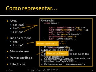 Como representar…Sexoboolean?int? String?Dias da semanaint?String?Meses do anoPontos cardinaisEstado civil2010/2011Introdução à Programação - DCTI - ISCTE-IUL3Por exemplo:classHuman {    …publicbooleanisFemale() {returnisFemale;    }    …privatebooleanisFemale;}Problemas:Representação indirecta.Não se pode imprimir o sexo.Por exemplo:classHuman {    …publicstaticfinalintMALE = 0;publicstaticfinalintFEMALE = 1;    …publicintgetSex() {returnsex;    }    …privateintsex;}Problemas:Inteiros podem tomar muito mais que os dois valores pretendidos.Ao imprimir surgem números.Por exemplo:classHuman {    …publicstaticfinalStringMALE = "Male";publicstaticfinalStringFEMALE = "Female";    …publicStringgetSex() {returnsex;    }    …privateStringsex;}Problemas:Cadeias de caracteres podem tomar muito mais que os dois valores pretendidos.Comparação possível apenas com equals.Mesmos problemas!Mesmos problemas!