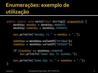 Enumerações: exemplo de utilizaçãopublicstaticvoidmain(finalString[] arguments) {WeekDaymonday = WeekDay.MONDAY;WeekDaysomeDay = WeekDay.FRIDAY;out.println("Mondayis " + monday + ".");someDay = WeekDay.valueOf("Friday");someDay = WeekDay.valueOf("FRIDAY");if(someDay == WeekDay.SUNDAY)out.println("Some day is Sunday.");    out.println("Some dayis " + someDay + ".");}2010/2011Introdução à Programação - DCTI - ISCTE-IUL6