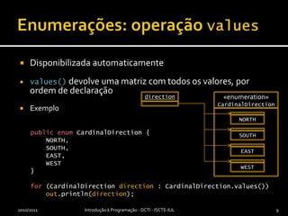 Enumerações: operação valuesDisponibilizada automaticamentevalues() devolve uma matriz com todos os valores, por ordem de declaraçãoExemplopublicenumCardinalDirection {    NORTH,    SOUTH,    EAST,    WEST}for (CardinalDirectiondirection : CardinalDirection.values())out.println(direction);2010/2011Introdução à Programação - DCTI - ISCTE-IUL9«enumeration»CardinalDirectionSOUTHdirectionNORTHWESTEAST