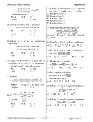 Lic. Rodolfo Carrillo Velásquez Trigonometría.
3
Centro Preuniversitario de la UNS S-11 Ingreso Directo



40kctg
20cos10sen
70cos80sen
,
Calcule el valor de k.
A) 1/2 B) 1 C) -1
D) -1/2 E) 1/3
18.Calcule el valor de n en la igualdad:
 10cosn55cos55sen
A) 1 B) -1 C) 2
D) 2 E)
2
2
19.Calcule x2 + y2 de las condiciones
siguientes:


4cosy3cos5cos
3cosx2sen4sen
A) 1 B) 2 C) 4
D) 8 E) 16
20.Luego de transformar a producto la
expresión: 5,010sen20cos  , se obtiene
ksen40° cos10°. ¿Qué valor posee k?
A) 1 B) 2 C) 1/2
D) -1 E) -2
21.Reducir:
x)1n2cos(...x5cosx3cosxcos
x)1n2(sen...x5senx3sensenx
N



A) tgnx B) tg(2n-1) C) tg(2n+1)x
D) tg2nx E) 1
22.Si:



4sen6sen
19sen17sen
)(f
Calcular: 




 
23
f
A) -1 B) 1 C) -2
D) 2 E) -3
23.Calcule el equivalente de la siguiente
expresión 1 + 𝑐𝑜𝑠2𝑥 + 𝑐𝑜𝑠4𝑥 + 𝑐𝑜𝑠6𝑥
A) 4cos2xcos4xcos6x
B) 4cosxcos3xcos5x
C) 4cosxcos2xcos3x
D) 4cosxcos2xcos4x
E) 4cos2xcos3xcos4x
24.Simplifique la siguiente expresión
𝑠𝑒𝑛6𝜃 + 𝑠𝑒𝑛4𝜃 + 𝑠𝑒𝑛5𝜃
𝑐𝑜𝑠6𝜃 + 𝑐𝑜𝑠4𝜃 + 𝑐𝑜𝑠5𝜃
A) tanθ B) tan3θ C) cot5θ D) cotθ
E) tan5θ
25.Si 𝑐𝑜𝑠3𝑥 = 𝑀𝑐𝑜𝑠5𝑥, calcule 𝑡𝑎𝑛4𝑥𝑡𝑎𝑛𝑥
A)
𝑀+1
𝑀−1
B)
𝑀−1
𝑀+1
C)
𝑀+2
𝑀
D)
𝑀
𝑀−1
E)
𝑀
𝑀+1
26.En el triángulo ABC, simplifique la
expresión
𝑠𝑒𝑛𝐵+𝑠𝑒𝑛𝐶+𝑠𝑒𝑛𝐴
𝑠𝑒𝑛𝐴+𝑠𝑒𝑛𝐵+𝑠𝑒𝑛𝐶
A) 2 B) – 2 C) – 1 D) 1 E) 0
27.El valor de la expresión
𝑐𝑜𝑠 (
2𝜋
7
) + 𝑐𝑜𝑠 (
4𝜋
7
) + 𝑐𝑜𝑠 (
6𝜋
7
) es
A) – ½ B) 0 C) ½ D) – 1 E) 1
28.De la siguiente identidad
4𝑐𝑜𝑠𝜃𝑐𝑜𝑠3𝜃 + 1 =
𝑠𝑒𝑛(𝐴𝜃)
𝑠𝑒𝑛𝜃
,
calcule el valor de A.
A) 4 B) 3 C) 6 D) 5 E) 2
29.Calcule el valor de la siguiente expresión
1
2𝑠𝑒𝑛10º
− 2𝑠𝑒𝑛70º
A) – 1 B) 0 C) 1 D)
√2
2
E)
√3
2
30.Calcule el valor de la siguiente expresión
(√3𝑠𝑒𝑐70º − 2)𝑐𝑠𝑐50º ·
A) 2 B)√3 C) 3 D) 1/2 E) 4
 