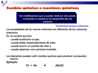 Cambios químicos o reacciones químicas:   *Se forman nuevas sustancias.  Las propiedades de las nuevas sustancias son diferentes de las sustancias  anteriores.  En un cambio químico  - puede producirse un gas,  - puede haber desprendimiento de calor,  - puede ocurrir un cambio de color o  - puede aparecer una sustancia insoluble.  Los elementos pueden sufrir cambio químico para producir compuestos nuevos: Ejemplo:  Cl  +  Na     (NaCl) Son modificaciones que se pueden observar solo cuando se presenta un cambio en la composición de una sustancia 