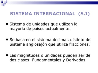 SISTEMA INTERNACIONAL  (S.I) Sistema de unidades que utilizan la mayoría de países actualmente. Se basa en el sistema decimal, distinto del Sistema anglosajón que utiliza fracciones. Las magnitudes o unidades pueden ser de dos clases: Fundamentales y Derivadas. 