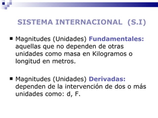 SISTEMA INTERNACIONAL  (S.I) Magnitudes (Unidades)  Fundamentales:  aquellas que no dependen de otras unidades como masa en Kilogramos o longitud en metros. Magnitudes (Unidades)  Derivadas:  dependen de la intervención de dos o más unidades como: d, F. 