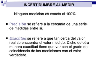 Ninguna medición es exacta al 100% Precisión  se refiere a la cercanía de una serie de medidas entre si. Exactitud  se refiere a que tan cerca del valor real se encuentra el valor medido. Dicho de otra manera exactitud tiene que ver con el  grado de coincidencia  de las mediciones con el valor verdadero. INCERTIDUMBRE AL MEDIR 
