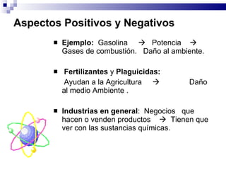 Aspectos Positivos y Negativos Ejemplo:   Gasolina     Potencia     G ases de combustión.  Daño al ambiente . Fertilizantes   y  Plaguicidas : Ayudan a la Agricultura     Daño al medio Ambiente  .   Industrias en general :  Negocios  que  hacen o venden productos     Tienen que ver con las sustancias químicas. 