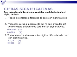 CIFRAS SIGNIFICATIVAS  Son todos los dígitos de una cantidad medida, incluido el dígito incierto Todos los enteros diferentes de cero son significativos. 2.  Todos los ceros a la izquierda del (o que preceden al) primer dígito diferente de cero  no son significativos. 0,00567  (3) 0,0089  (2) 3. Todos los ceros situados entre dígitos diferentes de cero son significativos. 207,08  (5) 0,0401  (3) 