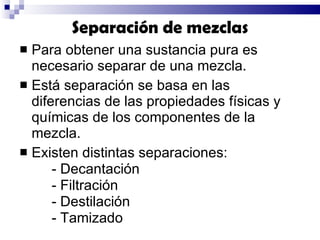 Para obtener una sustancia pura es necesario separar de una mezcla. Está separación se basa en las  diferencias de las propiedades físicas y químicas de los componentes de la mezcla.  Existen distintas separaciones: - Decantación - Filtración - Destilación - Tamizado Separación de mezclas 