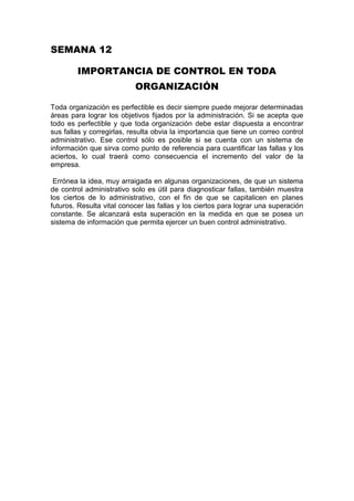 SEMANA 12<br />IMPORTANCIA DE CONTROL EN TODA ORGANIZACIÓN<br />Toda organización es perfectible es decir siempre puede mejorar determinadas áreas para lograr los objetivos fijados por la administración. Si se acepta que todo es perfectible y que toda organización debe estar dispuesta a encontrar sus fallas y corregirlas, resulta obvia la importancia que tiene un correo control administrativo. Ese control sólo es posible si se cuenta con un sistema de información que sirva como punto de referencia para cuantificar las fallas y los aciertos, lo cual traerá como consecuencia el incremento del valor de la empresa.<br /> Errónea la idea, muy arraigada en algunas organizaciones, de que un sistema de control administrativo solo es útil para diagnosticar fallas, también muestra los ciertos de lo administrativo, con el fin de que se capitalicen en planes futuros. Resulta vital conocer las fallas y los ciertos para lograr una superación constante. Se alcanzará esta superación en la medida en que se posea un sistema de información que permita ejercer un buen control administrativo.<br />MAPA SEMANTICO PRINCIPIOS DE CONTROL<br />                                                                    SER OPORTUNO_______APLICAR <br />                                                             ANTES QUE SE PRESENTE EL ERROR<br />PRINCIPIOS DE CONTROL                            FUNDAMENTARSE___EN LOS <br />                                                                                  OBJETIVOS<br />                                                                 DESVIACIONES____ANALIZARSE    <br />                                                                                         DETALLADAMENTE<br />                                                                     JUSTIFICAR____EL COSTO<br />                                                          PERSONA O FUNCION________NO SE<br />                                              INVOLUCRA CON LA ACTIVIDAD CONTROLAR<br />RESUMEN <br />PROCESO DE CONTROL<br />Introducción<br />A primera vista, podría pensarse que si el proceso de planeación ha sido llevado a cabo correctamente, no existirá la necesidad de control. Esto es incorrecto.<br />En primer lugar, es prácticamente imposible prever todas las posibles situaciones, por lo que la empresa tiene que estar atenta para responder a cambios inesperados.<br />Además, aun cuando pudiésemos anticipar muchos de los eventos que pudiesen ocurrir, nunca estaremos absolutamente seguros de su realización, por lo que siempre será necesario introducir algunos ajustes. El proceso de control permite la realización de tales ajustes.<br />Aunque los sistemas de control deben diseñarse de acuerdo con situaciones específicas, existe un proceso que, por lo general, es aplicable a cualquier situación.<br />El primer paso del proceso de CONTROL es el establecimiento de normas.<br />Los tipos de normas más utilizados son:<br />Normas de tiempo<br />Normas de productividad<br />Normas de costo<br />Normas de calidad<br />Normas de comportamiento<br />La medición del desempeño<br />En ciertos casos, algunos aspectos relevantes de la operación no pueden ser cuantificados, como en el caso de cordialidad o atención en el servicio, por lo que habrá que recurrir a mediciones de tipo cualitativo. Para ello, a veces es recomendable que, para evaluar el desempeño, se acuda al juicio de compañeros de trabajo o a opiniones de los clientes para tratar de reducir la subjetividad en la evaluación.<br />Por razones como la anterior, la gran mayoría de empresas utilizan combinaciones de medidas cuantitativas y cualitativas del desempeño.<br />Una vez seleccionada la forma de medición, hay que determinar la frecuencia de medición del desempeño.<br />Por lo general, el periodo de medición varía en proporción directa a la importancia de la actividad, la rapidez con que puede cambiar, y la dificultad y costo de rectificación de los problemas, en caso de que alguno ocurra.<br />Cuando el desempeño logra o rebasa las normas establecidas, por lo general, no se requiere de medidas correctivas. Sin embargo sí hay que considerar el reconocimiento del desempeño.<br />El reconocimiento del desempeño puede variar desde un quot;
bien hechoquot;
 para una actividad de rutina, hasta formas más sustanciales de recompensa como bonos, becas para capacitación o incrementos salariales en caso de logros mayores o continuos.<br />En resumen, hay que utilizar el proceso de control para dar seguimiento a las diferentes actividades del negocio, pero procurando siempre revisar y corregir el proceso para asegurarse de que satisface las necesidades para las cuales fue originalmente creado.<br />CONCEPTOS<br />TECNICA:<br />La definición de técnica nos dice que ésta requiere de destrezas intelectuales como a su vez manuales, habitualmente para llevarla a cabo se necesita de la ayuda de herramientas y el adecuado conocimiento para manipularlas<br />Dentro del parámetro humano, decimos que la técnica se hace presente cuando el hombre siente la necesidad de modificar algo; puede ser transmitida hacia otras personas, por ejemplo, un padre puede enseñarle a su hijo a construir una silla de madera proporcionándole el conocimiento necesario. Las técnicas pueden inventarse como aprenderse y al mismo tiempo, pueden modificarse según los gustos o las necesidades; se cree que sólo los seres humanos pueden construir algo con la imaginación que luego materializarán en la vida real.<br />CUANTITATIVO: Utiliza la recolección de datos para probar hipótesis y responder a preguntas de investigación. Confía en la medición numérica<br />CUALITATIVO:Se utiliza para descubrir y refinar preguntas de investigación y tiene un enfoque más holístico.<br />