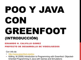POO Y JAVA
CON
GREENFOOT
(INTRODUCCIÓN)
EDUARDO H. CALVILLO GÁMEZ
PROYECTO DE DESARROLLO DE VIDEOJUEGOS

Con info de:
•  http://www.greenfoot.org/doc
•  Kölling, M (2009) Introduction to Programming with Greenfoot: Objected-
   Oriented Programming in Java with Games and Simulations
 