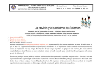 APRENDIENDO A SER MEJORES SERES HUMANOS
Para Reflexionar y Compartir
INSTITUCIÓN EDUCATIVA EL PEDREGAL
DE: Equipo Directivo PARA: Comunidad Educativa
FECHA: 24 AL 27 de Marzo 2015 SEMANA: 12 AÑO: 2015
La envidia y el síndrome de Solomon
Formamos parte de una sociedad que tiende a condenar el talento y el éxito ajenos
La envidia paraliza el progreso por el miedo que genera no encajar con la opinión de la mayoría
Uno de los mayores temores del ser humano es diferenciarse del resto y no ser aceptado
Las predicciones fallan
Cuando ya no nos quieren
Aceptar las cosas como son
BORJA VILASECA 17 MAY 2013 - 14:17 CEST
En 1951, el reconocido psicólogo estadounidense Solomon Asch fue a un instituto para realizar una prueba de visión. Al menos eso es lo
que les dijo a los 123 jóvenes voluntarios que participaron –sin saberlo– en un experimento sobre la conducta humana en un entorno
social. El experimento era muy simple. En una clase de un colegio se juntó a un grupo de siete alumnos, los cuales estaban
compinchados con Asch. Mientras, un octavo estudiante entraba en la sala creyendo que el resto de chavales participaban en la misma
prueba de visión que él.
Haciéndose pasar por oculista, Asch les mostraba tres líneas verticales de diferentes longitudes, dibujadas junto a una cuarta línea. De
izquierda a derecha, la primera y la cuarta medían exactamente lo mismo. Entonces Asch les pedía que dijesen en voz alta cuál de entre
las tres líneas verticales era igual a la otra dibujada justo al lado. Y lo organizaba de tal manera que el alumno que hacía de cobaya del
experimento siempre respondiera en último lugar, habiendo escuchado la opinión del resto de compañeros.
 