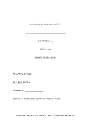 Patos de Minas, 18 de maio de 2009.
_______________________________________
FULANO DE TAL
OAB nº xxxxx
RAZÕES DE APELAÇÃO
APELANTE: OTÁVIO
APELADO: ERCÍLIA
Processo nº: __________________
ORIGEM: 3ª Vara Cível da Comarca de Patos de Minas.
EGRÉGIO TRIBUNAL DE JUSTIÇA DO ESTADO DE MINAS GERAIS
 