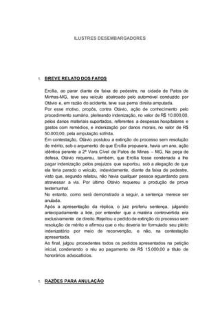 ILUSTRES DESEMBARGADORES
1. BREVE RELATO DOS FATOS
Ercília, ao parar diante de faixa de pedestre, na cidade de Patos de
Minhas-MG, teve seu veículo abalroado pelo automóvel conduzido por
Otávio e, em razão do acidente, teve sua perna direita amputada.
Por esse motivo, propôs, contra Otávio, ação de conhecimento pelo
procedimento sumário, pleiteando indenização, no valor de R$ 10.000,00,
pelos danos materiais suportados, referentes a despesas hospitalares e
gastos com remédios, e indenização por danos morais, no valor de R$
50.000,00, pela amputação sofrida.
Em contestação, Otávio postulou a extinção do processo sem resolução
de mérito, sob o argumento de que Ercília propusera, havia um ano, ação
idêntica perante a 2ª Vara Cível de Patos de Minas – MG. Na peça de
defesa, Otávio requereu, também, que Ercília fosse condenada a lhe
pagar indenização pelos prejuízos que suportou, sob a alegação de que
ela teria parado o veículo, indevidamente, diante da faixa de pedestre,
visto que, segundo relatou, não havia qualquer pessoa aguardando para
atravessar a via. Por último Otávio requereu a produção de prova
testemunhal.
No entanto, como será demonstrado a seguir, a sentença merece ser
anulada.
Após a apresentação da réplica, o juiz proferiu sentença, julgando
antecipadamente a lide, por entender que a matéria controvertida era
exclusivamente de direito. Rejeitou o pedido de extinção do processo sem
resolução de mérito e afirmou que o réu deveria ter formulado seu pleito
indenizatório por meio de reconvenção, e não, na contestação
apresentada.
Ao final, julgou procedentes todos os pedidos apresentados na petição
inicial, condenando o réu ao pagamento de R$ 15.000,00 a título de
honorários advocatícios.
1. RAZÕES PARA ANULAÇÃO
 