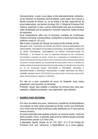 Impropriamente, o juízo a quo julgou a lide antecipadamente, olvidando-
se de observar os requisitos para tal atitude, quais sejam ser a causa a
decidir somente de direito, ou, se de direito e de fato, prescindir-se de
prova testemunhal, nos termos do artigo 330, I, Código de Processo Civil.
Todavia, essencial, in casu, a prova testemunhal para que se provasse a
culpa da Apelada, por ter parado em momento inoportuno diante da faixa
de segurança.
Essa inobservância aflita com os princípios basilares da Constituição
Federal, mormente a ampla defesa, contraditório e devido processo legal,
conforme artigo 5º, LIV e LV.
Não é outra a posição do Tribunal de Justiça do Rio Grande do Sul:
APELAÇÃO CÍVEL. CONTRATOS DE CARTÃO DE CRÉDITO. AÇÃO DE INDENIZAÇÃO POR
DANOS MORAIS. PRELIMINAR DE NULIDADE DA SENTENÇA. ACOLHIMENTO. PRODUÇÃO
DE PROVA TESTEMUNHAL. CERCEAMENTO DE DEFESA. DESCONSTITUIÇÃO DA
SENTENÇA. 1. Ao entender ser caso de julgamento antecipado da lide, considerando
desnecessária a produção de provas, deveria ter a magistrada se manifestado sobre o
requerimento da autora de oitiva de testemunhas,mormente quando a parte postulante pretendia
comprovar a situação vexatória que supostamente lhe causou abalo moral. 2. A decisão que
indefere o pedido de produção de provas deve ser fundamentada,em observância ao incisoXI do
art. 93 da Constituição Federal. ACOLHERAM A PRELIMINAR RECURSAL E
DESCONSTITUÍRAM A SENTENÇA. PREJUDICADO O EXAME MERITÓRIO DO APELO.
UNÂNIME. (Apelação Cível Nº 70017370453, Nona Câmara Cível, Tribunal de Justiça do RS,
Relator: Odone Sanguiné, Julgado em 11/04/2007).
Por não ter o juízo concedido tal prova ao Apelante, esse restou
prejudicado, pois sucumbiu na demanda.
Portando, requer seja anulada a sentença de primeiro grau para que,
realizada a diligência postulada, novo julgamento seja realizado.
2. RAZÕES PARA REFORMA
Por meio da análise dos autos, verificou-se a existência de litispendência
com relação às duas ações propostas por Ercília, sendo uma distribuída
na 2ª Vara Cível de Patos de Minas e outra distribuída na 3ª Vara cível da
mesma comarca.
As ações propostas pela apelada possuem as mesmas partes, causa de
pedir e pedido. Assim, a presente ação torna-se idêntica àquela proposta
anteriormente perante a 2ª Vara Cível.
A legislação vigente dispõe, no art. 301, §§1º, 2º e 3º do Código de
Processo Civil, que “verifica-se a litispendência ou a coisa julgada,
 